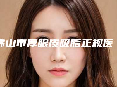 佛山市厚眼皮吸脂正规医院-佛山顺德大良广大医疗美容门诊部一览