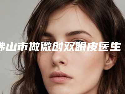 佛山市做微创双眼皮医生排行榜十强大汇合-杜兵整形医生