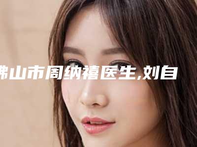 佛山市周纳禧医生,刘自力医生那个好-刘自力医师实力pk大对比