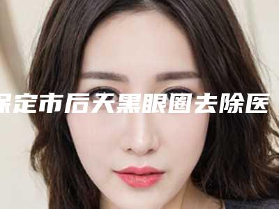 保定市后天黑眼圈去除医生排名榜前十佳合集推荐-保定市后天黑眼圈去除整形医生