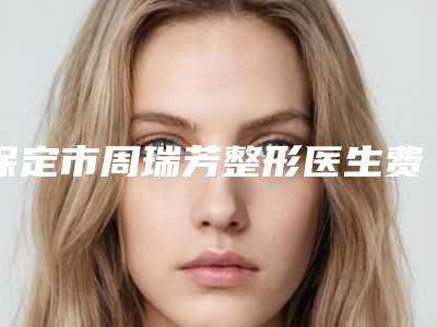 保定市周瑞芳整形医生费用表明细和详细介绍