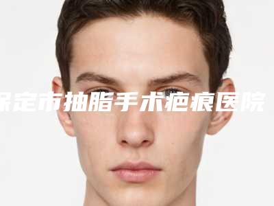 保定市抽脂手术疤痕医院的价格(保定名望医疗美容美体中心本地人都推荐)