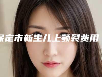 保定市新生儿上颚裂费用表明细2025详细曝光(保定市新生儿上颚裂价格及护理方式)