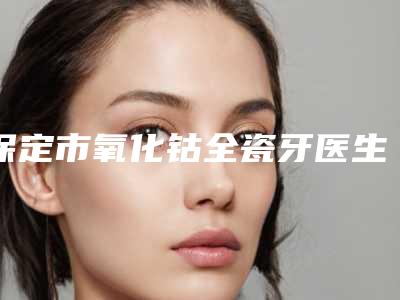 保定市氧化钴全瓷牙医生在榜清单top10强实力对比-保定市刘文礼口腔医生