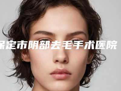 保定市阴部去毛手术医院排行获得网友极力推荐(保定市阴部去毛手术整形医院)