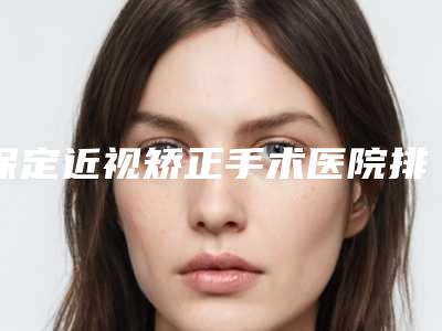 保定近视矫正手术医院排名,榜一榜二都有谁