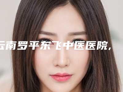 云南罗平东飞中医医院,云南麒麟王家祥医疗美容诊所哪家好一目了然