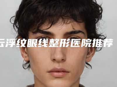 云浮纹眼线整形医院推荐及注意事项(云浮纹眼线整形医院推荐及注意事项图片)