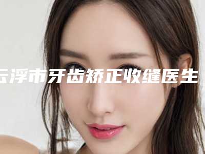 云浮市牙齿矫正收缝医生排行前十详细名单发布-云浮市邓永高口腔医生