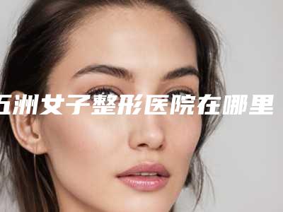 五洲女子整形医院在哪里(五洲女子整形医院在哪里啊)