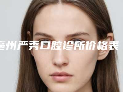 亳州严秀口腔诊所价格表(费用)人气排行榜展示 附牙齿根管案例