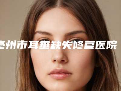 亳州市耳垂缺失修复医院上榜名单top10强实力评点-亳州微悦医疗美容门诊部