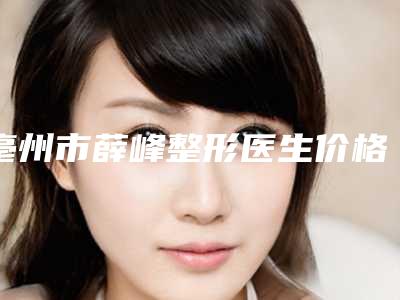 亳州市薛峰整形医生价格收费表完整版曝光