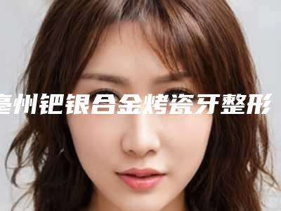 亳州钯银合金烤瓷牙整形手术危险大吗