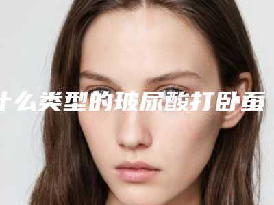 什么类型的玻尿酸打卧蚕改善效果更佳