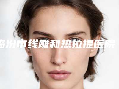临汾市线雕和热拉提医院排名十强名单推荐-临汾市线雕和热拉提整形医院
