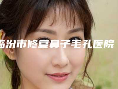 临汾市修复鼻子毛孔医院在榜清单TOP10强精选表(临汾美妍医疗美容门诊部参考这几个准没错)