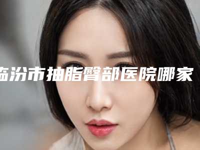 临汾市抽脂臀部医院哪家-临汾莱灵创医疗美容诊所私立医美实力碾压