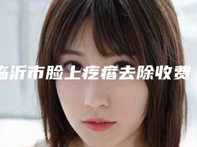 临沂市脸上疙瘩去除收费标准2025全新展示-临沂市脸上疙瘩去除术效果好不好费用是多少