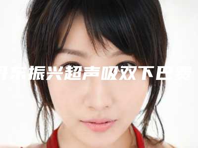 丹东振兴超声吸双下巴费用多少一次-丹东市振兴区超声吸双下巴的价格范围是多少!