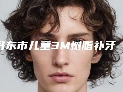 丹东市儿童3M树脂补牙价格表2025版本流出(2025年3月均价为:256元)