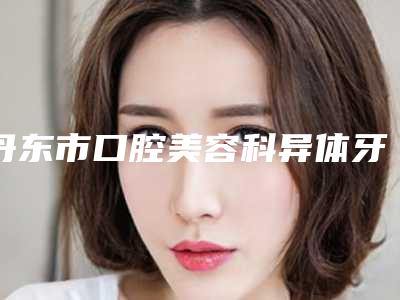 丹东市口腔美容科异体牙移植术前准备及术后护理