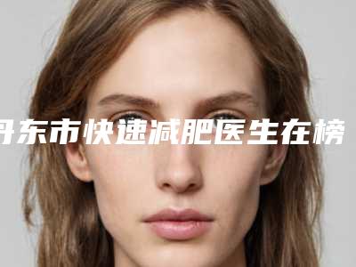 丹东市快速减肥医生在榜清单top10实查-丹东市快速减肥整形医生
