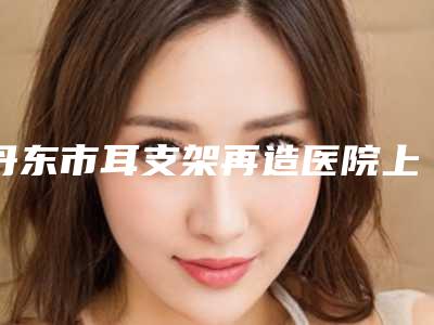丹东市耳支架再造医院上榜清单前十强实查(丹东刘忠山整形美容被种草)