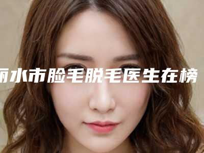 丽水市脸毛脱毛医生在榜名单前五深得网友心（卢乐苗医生是高人气网红医生）