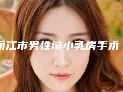 丽江市男性缩小乳房手术价格表(费用)官方2025版释出(男性缩小乳房手术价格一般要多少)