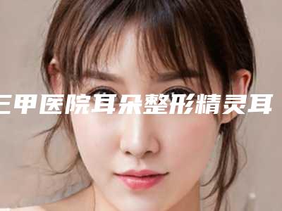 三甲医院耳朵整形精灵耳推荐:耳朵整形精灵耳医院top20强总结