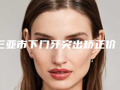 三亚市下门牙突出矫正价格(费用)清单钜惠出炉-三亚市下门牙突出矫正价格