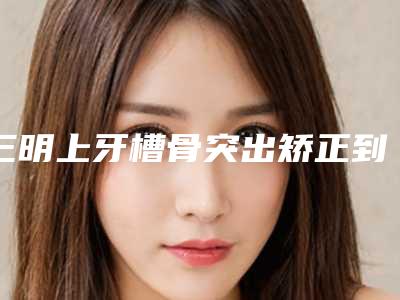 三明上牙槽骨突出矫正到哪家整形效果好