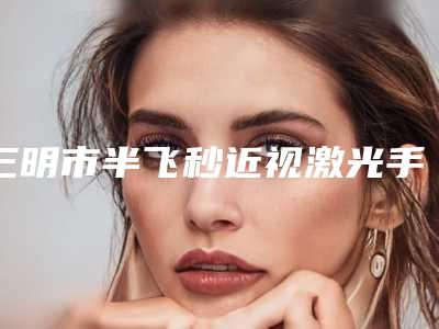 三明市半飞秒近视激光手术医生排行前十口碑点评-三明市半飞秒近视激光手术整形医生