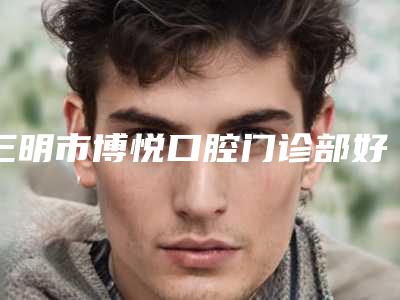 三明市博悦口腔门诊部好吗-价目表全新版倾情巨献