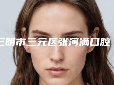 三明市三元区张河满口腔诊所价格收费表大势价目曝光-附矫正牙齿脸型变案例