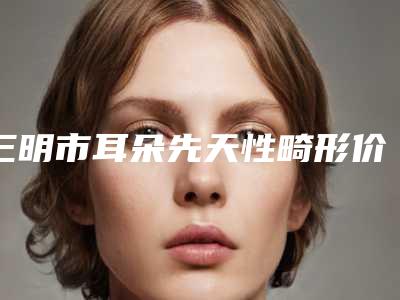 三明市耳朵先天性畸形价格表(费用)全面上线-三明市耳朵先天性畸形价格一般是多少钱啊