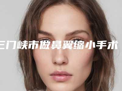 三门峡市做鼻翼缩小手术医院上榜清单等齐刷刷上榜（三门峡市做鼻翼缩小手术整形医院）