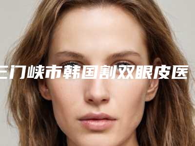 三门峡市韩国割双眼皮医院排名榜前十强哪家口碑好(三门峡市韩国割双眼皮整形医院)