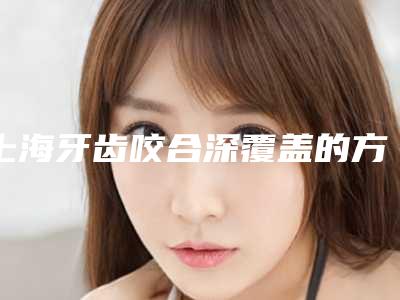上海牙齿咬合深覆盖的方法和安全性