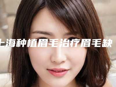 上海种植眉毛治疗眉毛缺损大概能保持多长时间