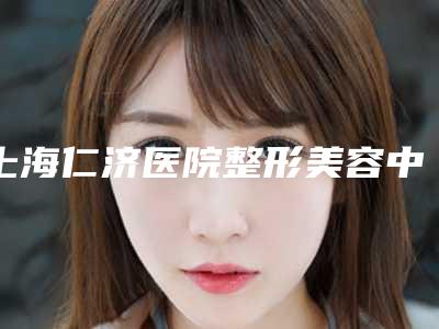 上海仁济医院整形美容中心,上海星璨门诊所技术口碑一对一了解