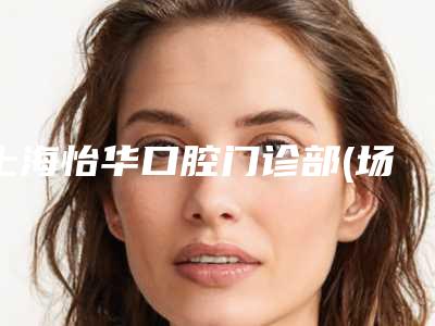 上海怡华口腔门诊部(场联路店)收费明细有名曝光附牙齿再生案例