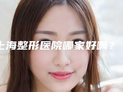 上海整形医院哪家好啊?盘点5家公私立机构,特色项目各有不同