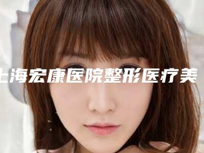 上海宏康医院整形医疗美容科,上海曙光整形科口碑严选都是实力派