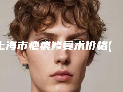 上海市疤痕修复术价格(价目)表2025版新一览-上海市疤痕修复术费是多少