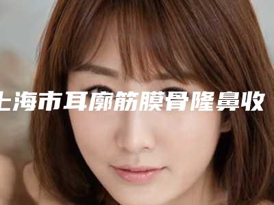 上海市耳廓筋膜骨隆鼻收费明细2025全新获取-上海市耳廓筋膜骨隆鼻价格大概多少价格