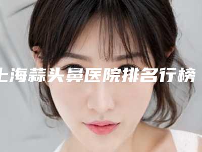 上海蒜头鼻医院排名行榜!上海星媛医疗美容门诊部整形医院排名榜新鲜出炉!