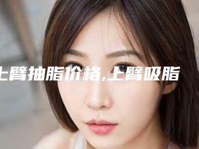 上臂抽脂价格,上臂吸脂减肥价格多少