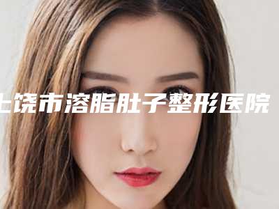 上饶市溶脂肚子整形医院(上饶童晓玮医疗美容诊所公立5强擅长口碑各不同)